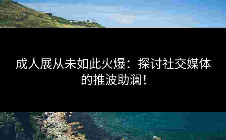 成人展从未如此火爆：探讨社交媒体的推波助澜！