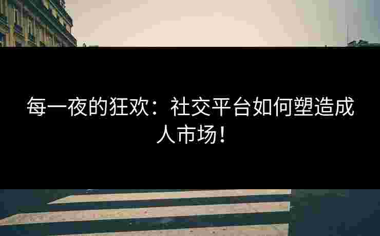 每一夜的狂欢：社交平台如何塑造成人市场！