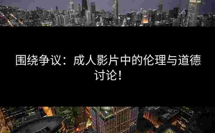 围绕争议：成人影片中的伦理与道德讨论！