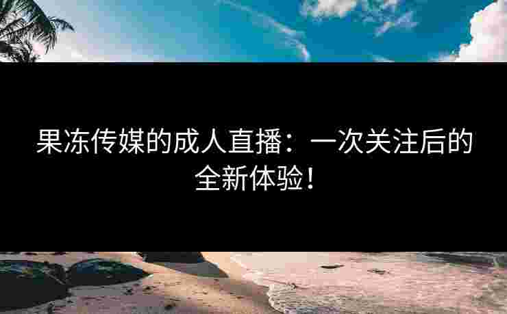 果冻传媒的成人直播：一次关注后的全新体验！