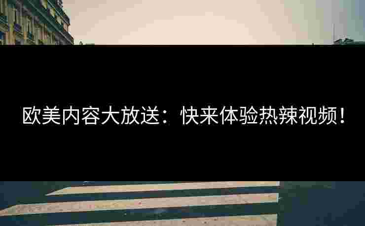 欧美内容大放送：快来体验热辣视频！