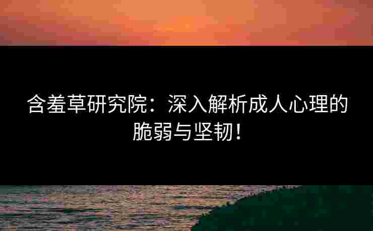 含羞草研究院：深入解析成人心理的脆弱与坚韧！