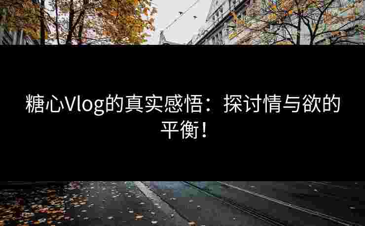 糖心Vlog的真实感悟：探讨情与欲的平衡！