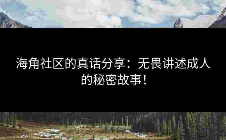 海角社区的真话分享：无畏讲述成人的秘密故事！