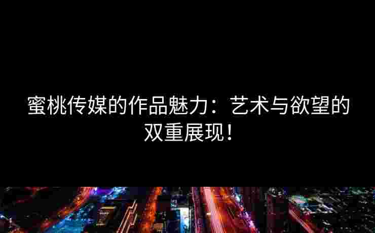 蜜桃传媒的作品魅力：艺术与欲望的双重展现！
