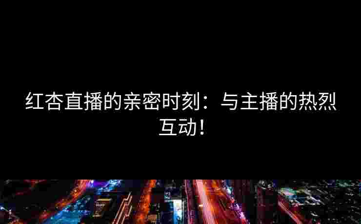 红杏直播的亲密时刻：与主播的热烈互动！