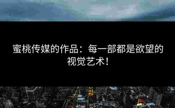 蜜桃传媒的作品：每一部都是欲望的视觉艺术！