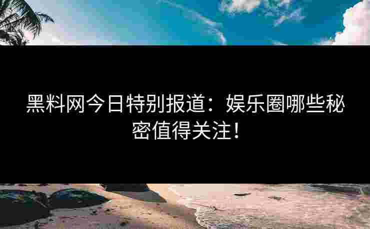 黑料网今日特别报道：娱乐圈哪些秘密值得关注！