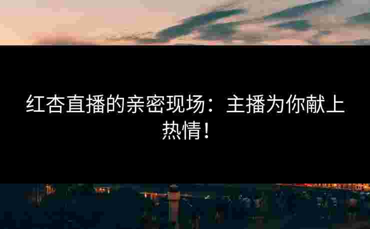 红杏直播的亲密现场：主播为你献上热情！