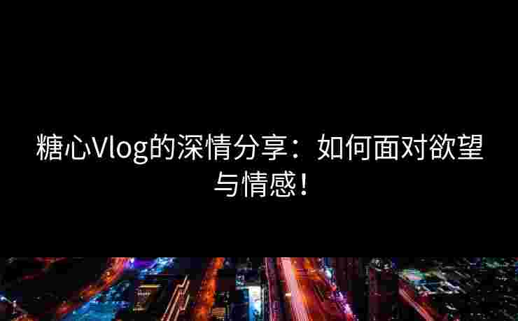 糖心Vlog的深情分享：如何面对欲望与情感！