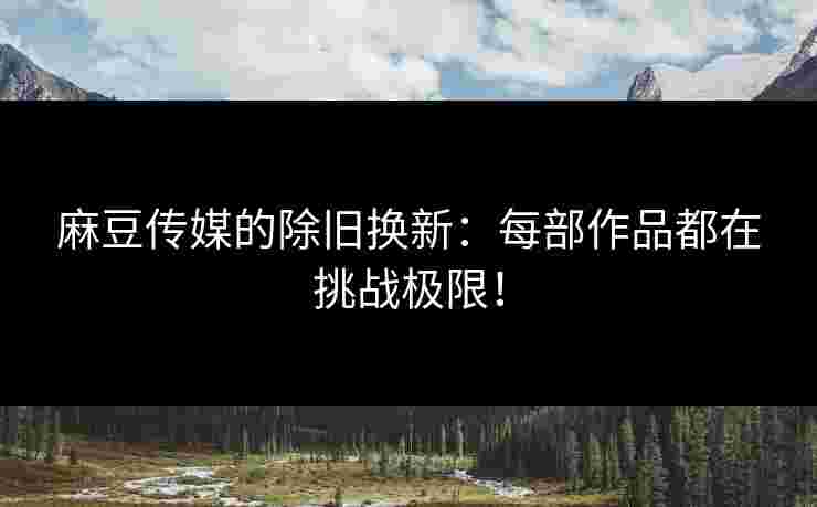 麻豆传媒的除旧换新：每部作品都在挑战极限！