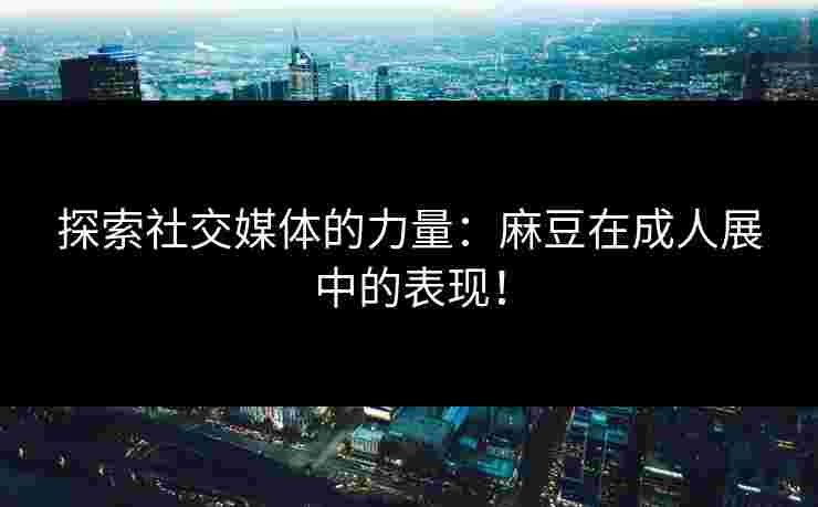 探索社交媒体的力量：麻豆在成人展中的表现！
