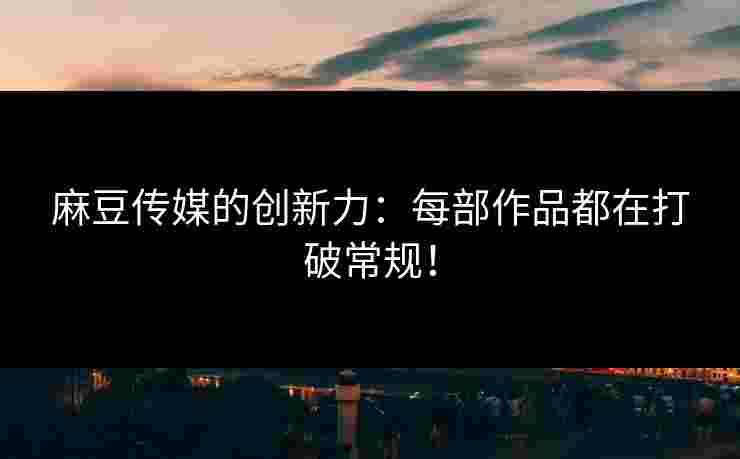 麻豆传媒的创新力：每部作品都在打破常规！