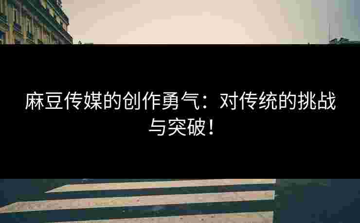 麻豆传媒的创作勇气：对传统的挑战与突破！