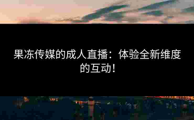 果冻传媒的成人直播：体验全新维度的互动！