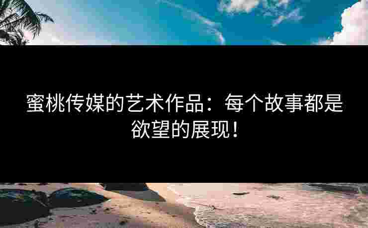 蜜桃传媒的艺术作品:每个故事都是欲望的展现!