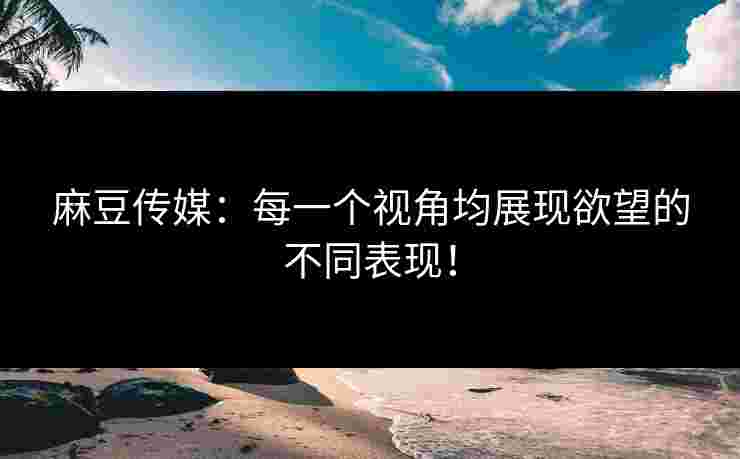 麻豆传媒：每一个视角均展现欲望的不同表现！