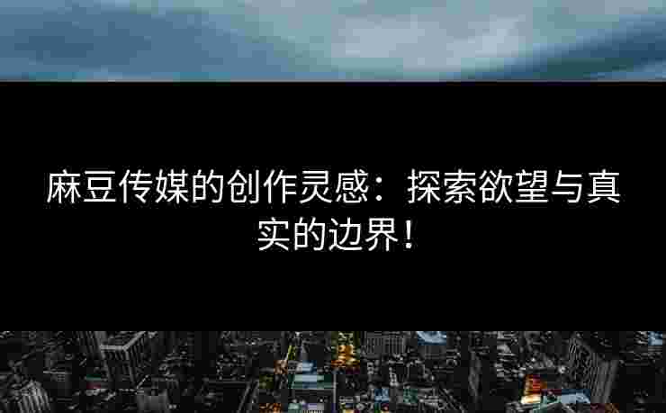 麻豆传媒的创作灵感：探索欲望与真实的边界！