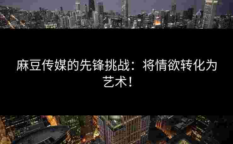 麻豆传媒的先锋挑战：将情欲转化为艺术！