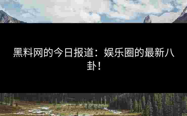 黑料网的今日报道:娱乐圈的最新八卦! 黑料网的今日报道:娱乐圈的最新八卦!