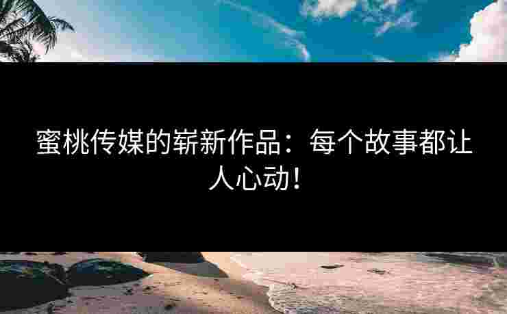 蜜桃传媒的崭新作品：每个故事都让人心动！
