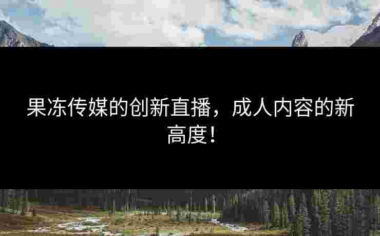 果冻传媒的创新直播，成人内容的新高度！