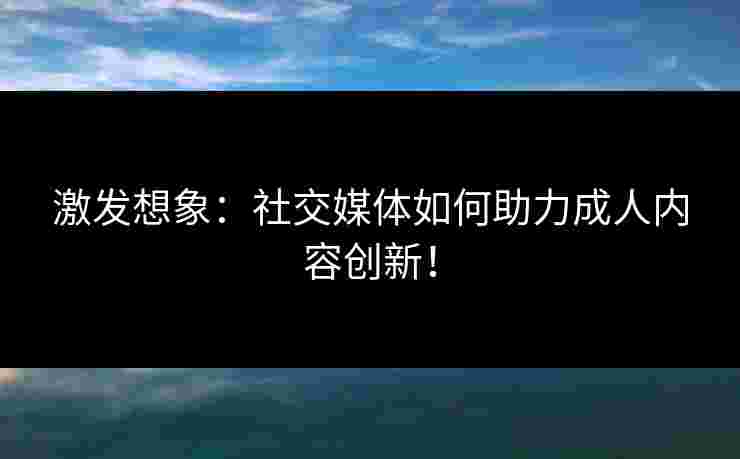 激发想象:社交媒体如何助力成人内容创新!