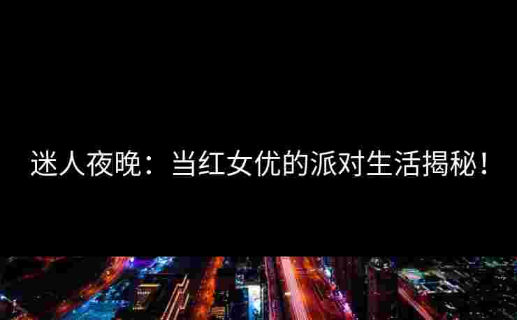 迷人夜晚：当红女优的派对生活揭秘！