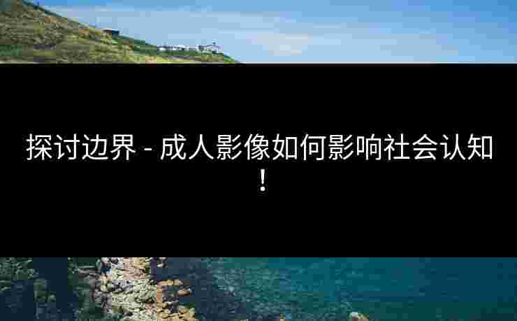 探讨边界 - 成人影像如何影响社会认知！