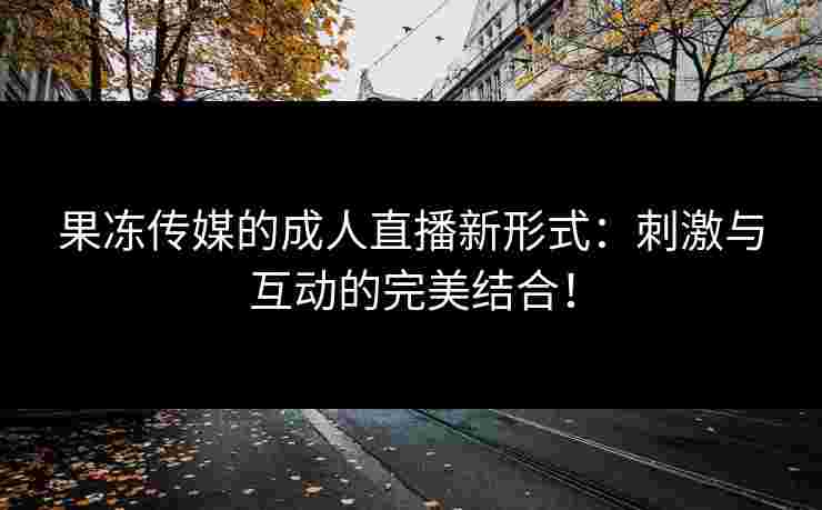 果冻传媒的成人直播新形式：刺激与互动的完美结合！