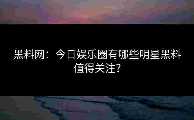 黑料网:今日娱乐圈有哪些明星黑料值得关注?