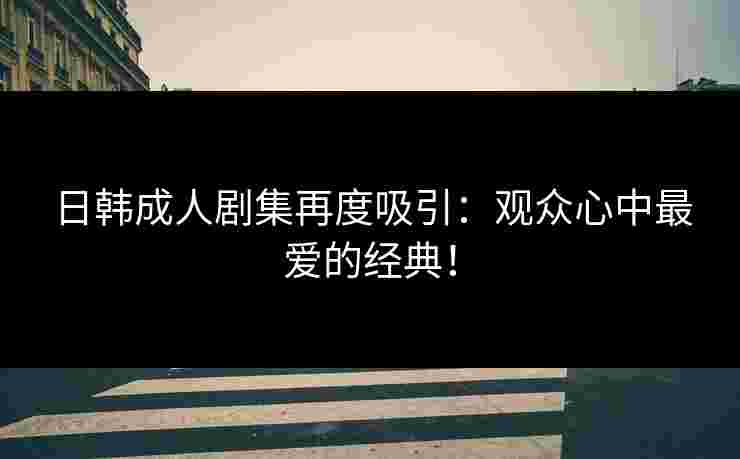 日韩成人剧集再度吸引:观众心中最爱的经典!