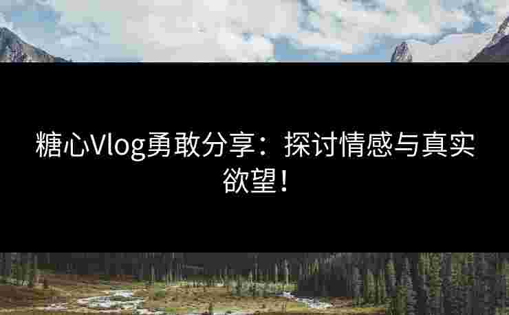 糖心Vlog勇敢分享:探讨情感与真实欲望!