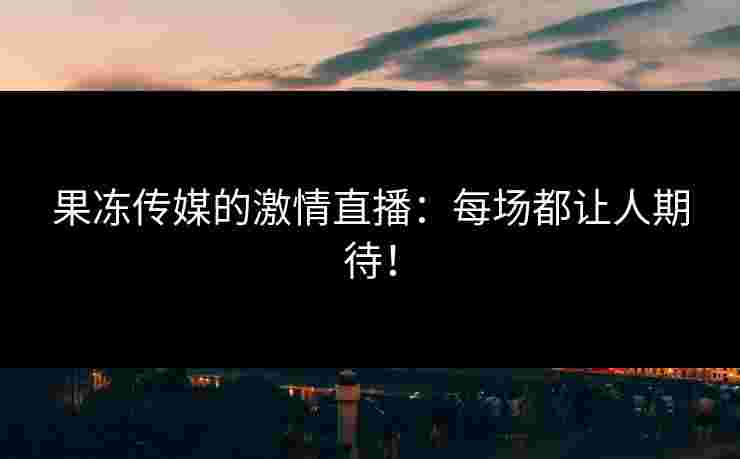 果冻传媒的激情直播:每场都让人期待!