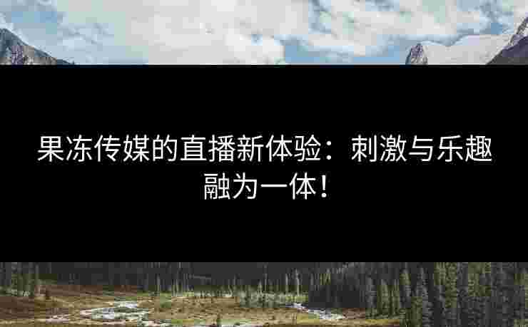 果冻传媒的直播新体验:刺激与乐趣融为一体!