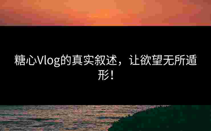 糖心Vlog的真实叙述，让欲望无所遁形！