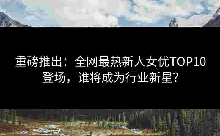 重磅推出:全网最热新人女优TOP10登场,谁将成为行业新星? 重磅推出:全网最热新人女优TOP10登场,谁将成为行业新星?