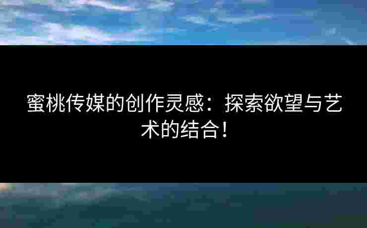 蜜桃传媒的创作灵感：探索欲望与艺术的结合！
