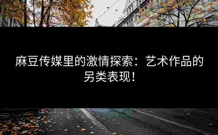 麻豆传媒里的激情探索:艺术作品的另类表现! 麻豆传媒里的激情探索:艺术作品的另类表现!