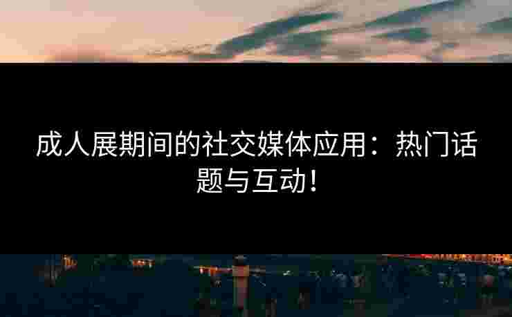 成人展期间的社交媒体应用：热门话题与互动！