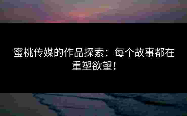 蜜桃传媒的作品探索：每个故事都在重塑欲望！