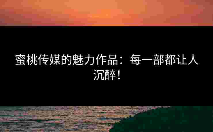 蜜桃传媒的魅力作品：每一部都让人沉醉！