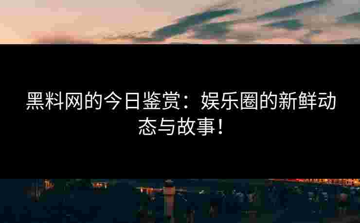 黑料网的今日鉴赏：娱乐圈的新鲜动态与故事！