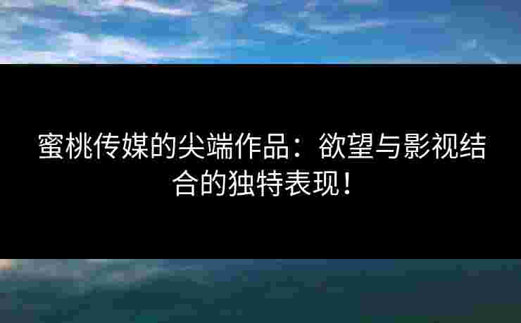蜜桃传媒的尖端作品：欲望与影视结合的独特表现！