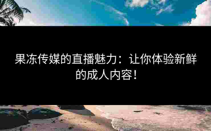 果冻传媒的直播魅力：让你体验新鲜的成人内容！