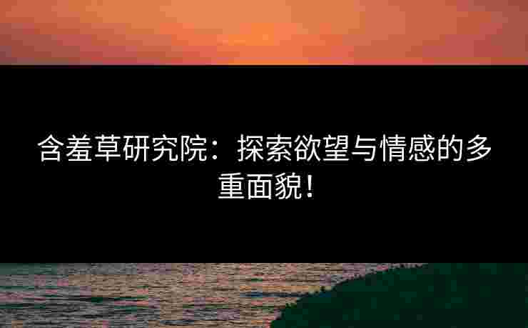 含羞草研究院：探索欲望与情感的多重面貌！