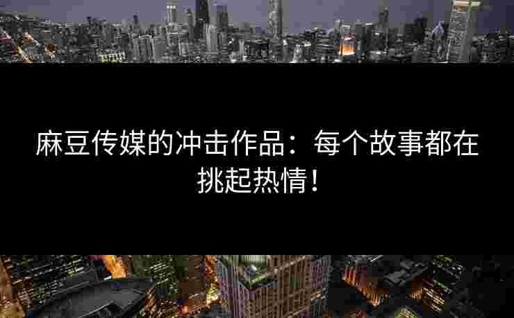 麻豆传媒的冲击作品：每个故事都在挑起热情！