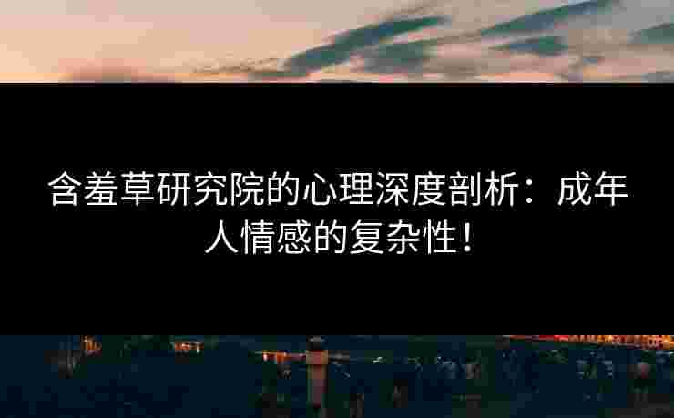 含羞草研究院的心理深度剖析：成年人情感的复杂性！