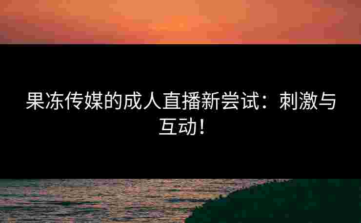 果冻传媒的成人直播新尝试：刺激与互动！