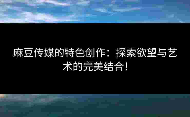 麻豆传媒的特色创作：探索欲望与艺术的完美结合！